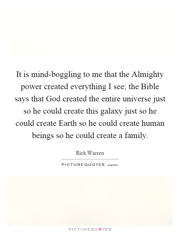 It is mind-boggling to me that the Almighty power created everything I see; the Bible says that God created the entire universe just so he could create this galaxy just so he could create Earth so he could create human beings so he could create a family. Picture Quote #1