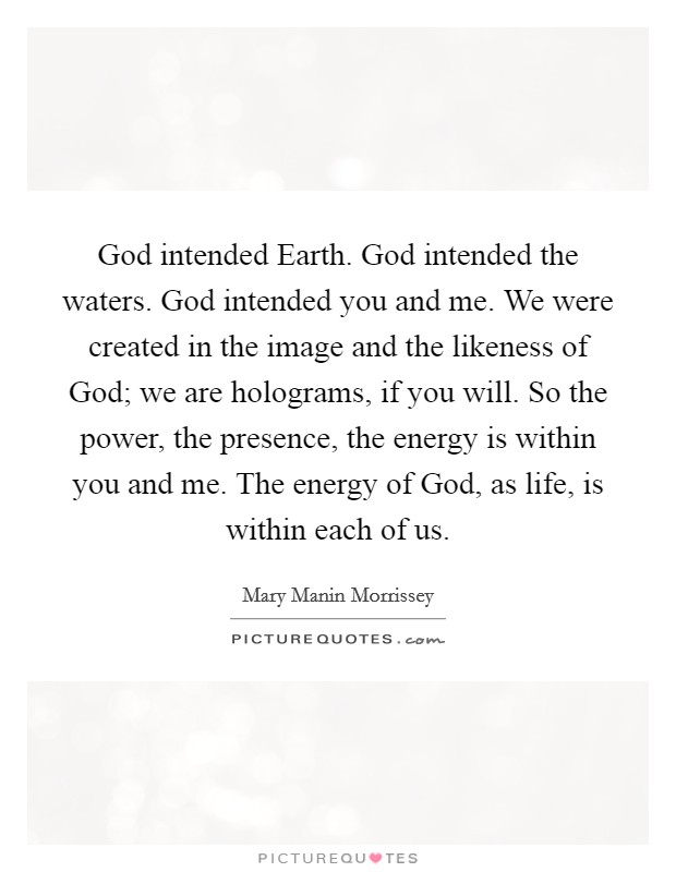 God intended Earth. God intended the waters. God intended you and me. We were created in the image and the likeness of God; we are holograms, if you will. So the power, the presence, the energy is within you and me. The energy of God, as life, is within each of us. Picture Quote #1