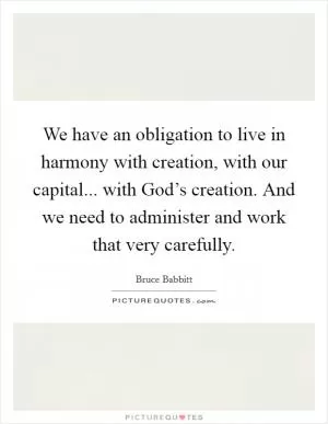 We have an obligation to live in harmony with creation, with our capital... with God’s creation. And we need to administer and work that very carefully Picture Quote #1