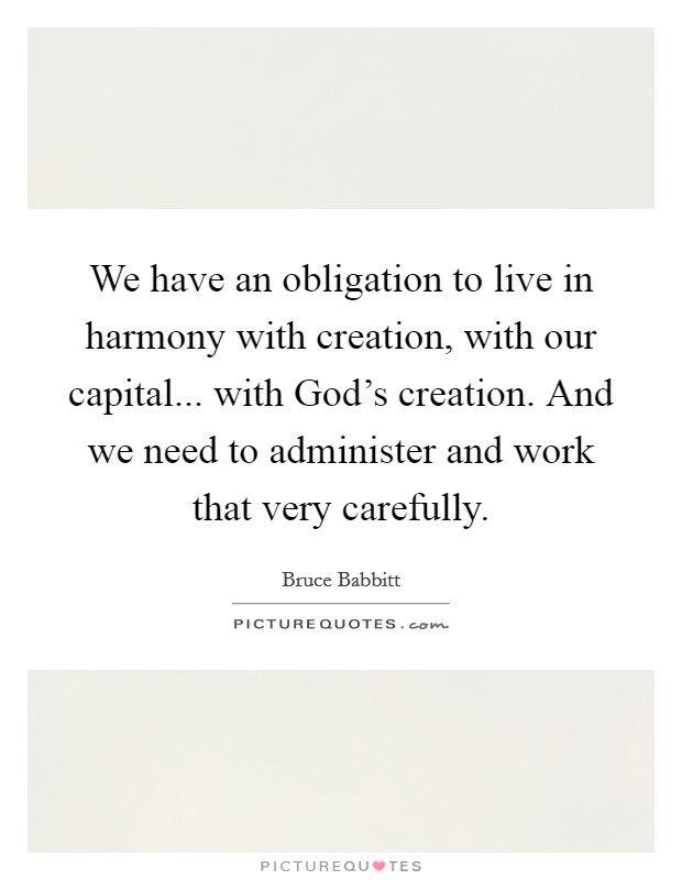 We have an obligation to live in harmony with creation, with our capital... with God's creation. And we need to administer and work that very carefully. Picture Quote #1
