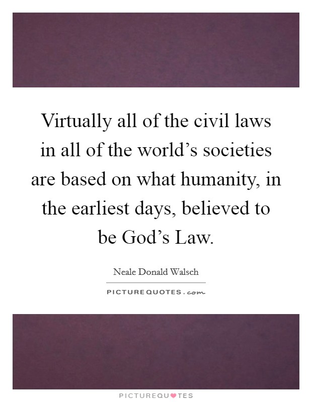Virtually all of the civil laws in all of the world's societies are based on what humanity, in the earliest days, believed to be God's Law. Picture Quote #1