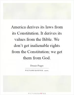 America derives its laws from its Constitution. It derives its values from the Bible. We don’t get inalienable rights from the Constitution; we get them from God Picture Quote #1
