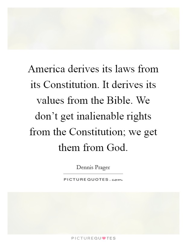 America derives its laws from its Constitution. It derives its values from the Bible. We don't get inalienable rights from the Constitution; we get them from God. Picture Quote #1