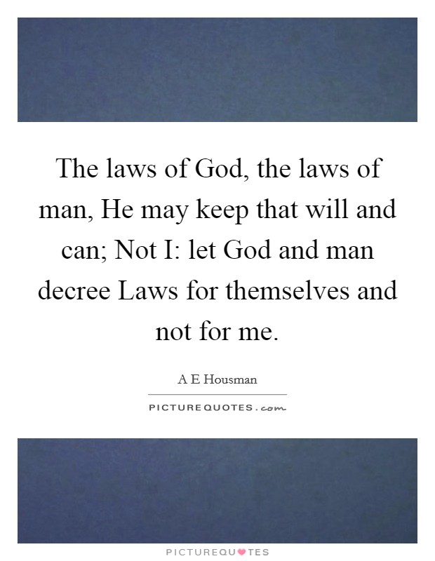 The laws of God, the laws of man, He may keep that will and can; Not I: let God and man decree Laws for themselves and not for me. Picture Quote #1