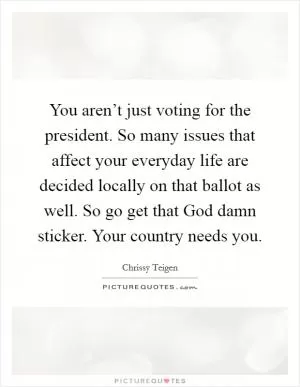 You aren’t just voting for the president. So many issues that affect your everyday life are decided locally on that ballot as well. So go get that God damn sticker. Your country needs you Picture Quote #1