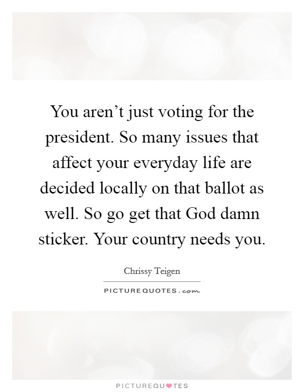 You aren't just voting for the president. So many issues that affect your everyday life are decided locally on that ballot as well. So go get that God damn sticker. Your country needs you. Picture Quote #1