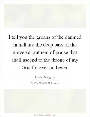 I tell you the groans of the damned in hell are the deep bass of the universal anthem of praise that shall ascend to the throne of my God for ever and ever Picture Quote #1