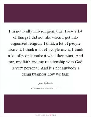 I’m not really into religion, OK. I saw a lot of things I did not like when I got into organized religion. I think a lot of people abuse it, I think a lot of people use it, I think a lot of people make it what they want. And me, my faith and my relationship with God is very personal. And it’s not anybody’s damn business how we talk Picture Quote #1