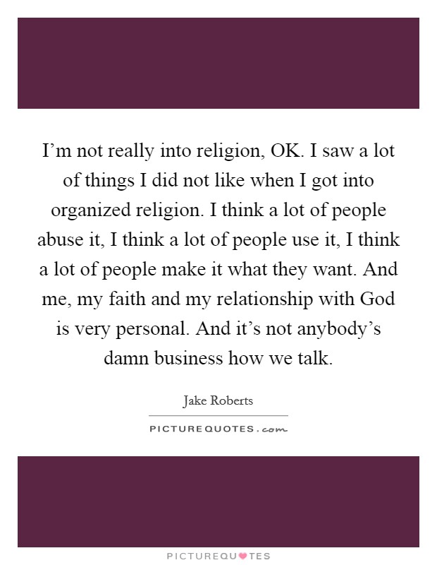 I'm not really into religion, OK. I saw a lot of things I did not like when I got into organized religion. I think a lot of people abuse it, I think a lot of people use it, I think a lot of people make it what they want. And me, my faith and my relationship with God is very personal. And it's not anybody's damn business how we talk. Picture Quote #1