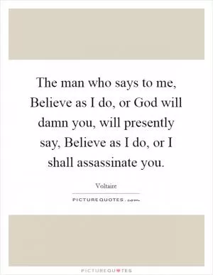 The man who says to me, Believe as I do, or God will damn you, will presently say, Believe as I do, or I shall assassinate you Picture Quote #1