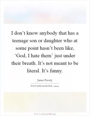 I don’t know anybody that has a teenage son or daughter who at some point hasn’t been like, ‘God, I hate them’ just under their breath. It’s not meant to be literal. It’s funny Picture Quote #1