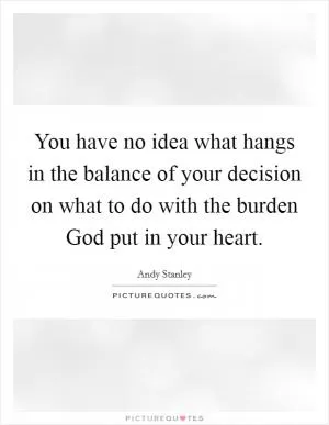 You have no idea what hangs in the balance of your decision on what to do with the burden God put in your heart Picture Quote #1
