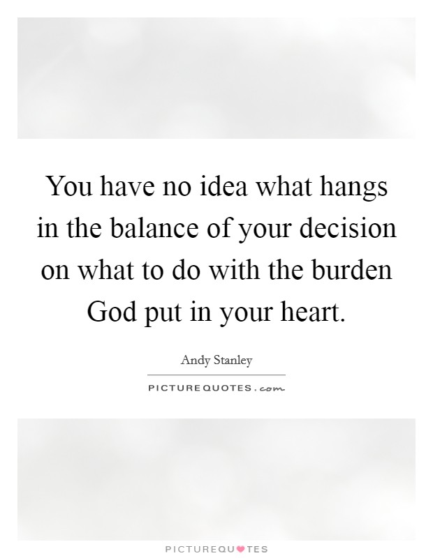 You have no idea what hangs in the balance of your decision on what to do with the burden God put in your heart. Picture Quote #1