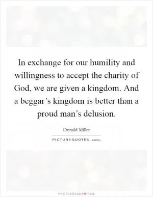 In exchange for our humility and willingness to accept the charity of God, we are given a kingdom. And a beggar’s kingdom is better than a proud man’s delusion Picture Quote #1