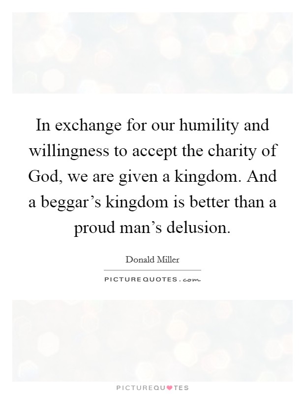 In exchange for our humility and willingness to accept the charity of God, we are given a kingdom. And a beggar's kingdom is better than a proud man's delusion. Picture Quote #1