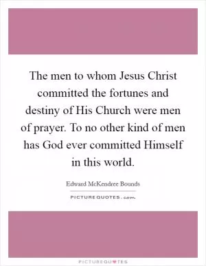 The men to whom Jesus Christ committed the fortunes and destiny of His Church were men of prayer. To no other kind of men has God ever committed Himself in this world Picture Quote #1