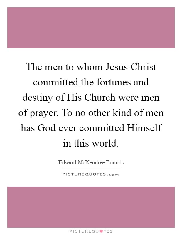 The men to whom Jesus Christ committed the fortunes and destiny of His Church were men of prayer. To no other kind of men has God ever committed Himself in this world. Picture Quote #1