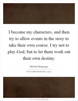 I become my characters, and then try to allow events in the story to take their own course. I try not to play God, but to let them work out their own destiny Picture Quote #1