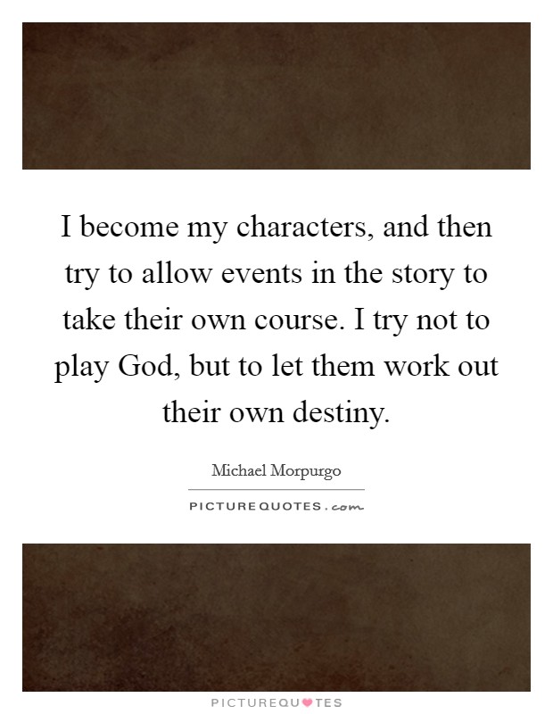 I become my characters, and then try to allow events in the story to take their own course. I try not to play God, but to let them work out their own destiny. Picture Quote #1