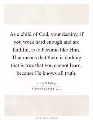 As a child of God, your destiny, if you work hard enough and are faithful, is to become like Him. That means that there is nothing that is true that you cannot learn, because He knows all truth Picture Quote #1