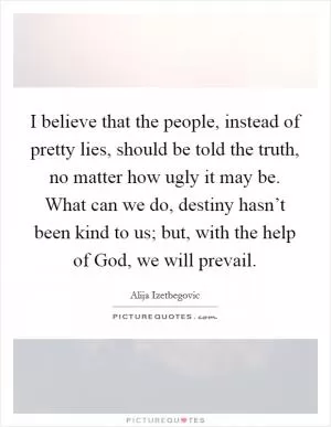 I believe that the people, instead of pretty lies, should be told the truth, no matter how ugly it may be. What can we do, destiny hasn’t been kind to us; but, with the help of God, we will prevail Picture Quote #1