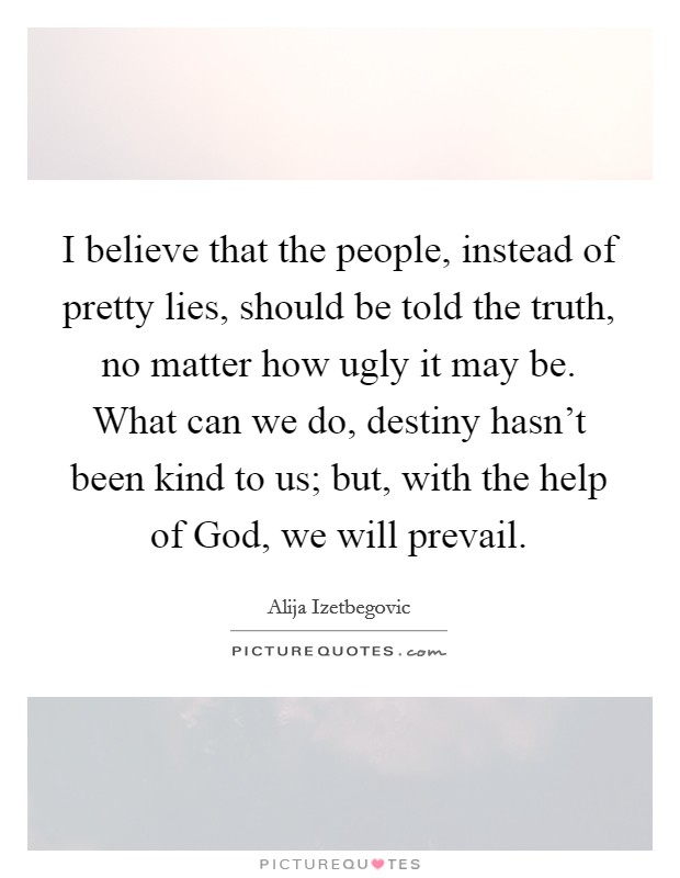 I believe that the people, instead of pretty lies, should be told the truth, no matter how ugly it may be. What can we do, destiny hasn't been kind to us; but, with the help of God, we will prevail. Picture Quote #1