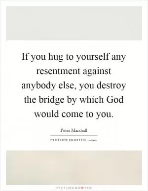 If you hug to yourself any resentment against anybody else, you destroy the bridge by which God would come to you Picture Quote #1