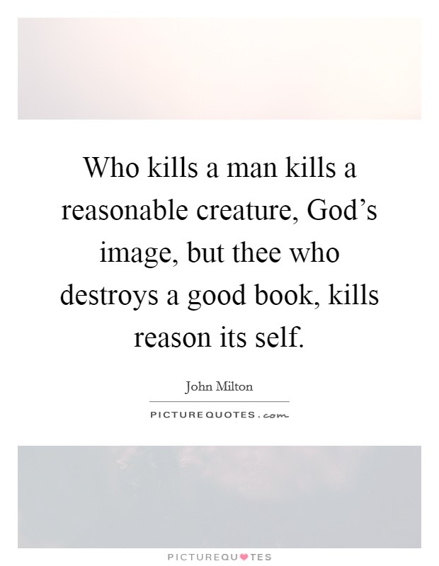 Who kills a man kills a reasonable creature, God's image, but thee who destroys a good book, kills reason its self. Picture Quote #1