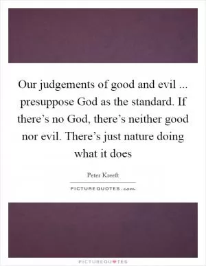Our judgements of good and evil ... presuppose God as the standard. If there’s no God, there’s neither good nor evil. There’s just nature doing what it does Picture Quote #1