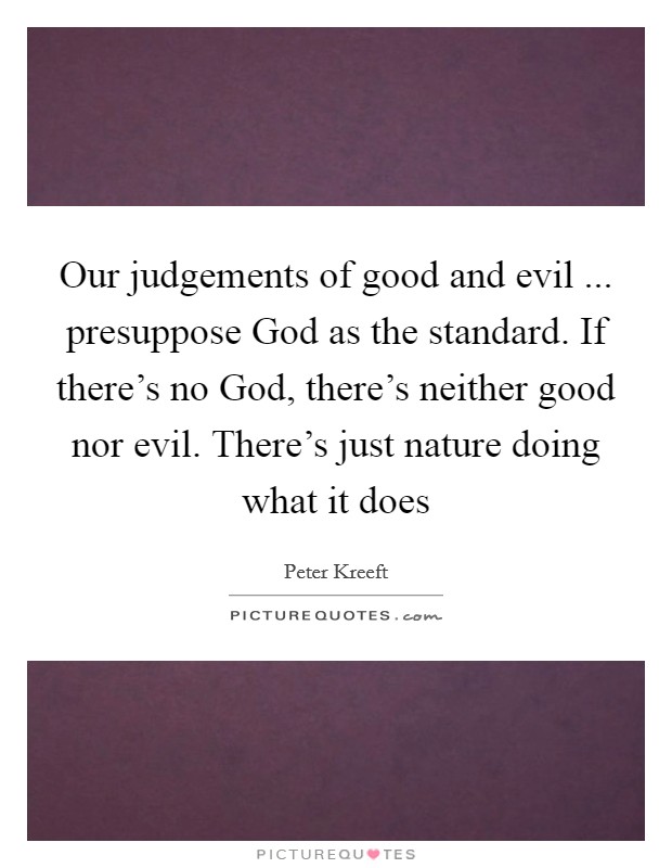 Our judgements of good and evil ... presuppose God as the standard. If there's no God, there's neither good nor evil. There's just nature doing what it does Picture Quote #1