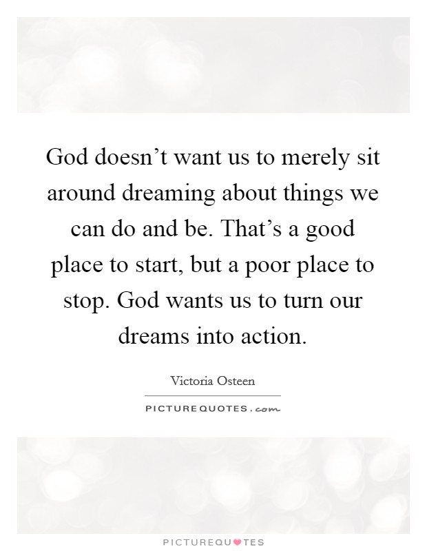 God doesn't want us to merely sit around dreaming about things we can do and be. That's a good place to start, but a poor place to stop. God wants us to turn our dreams into action. Picture Quote #1