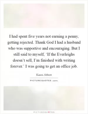 I had spent five years not earning a penny, getting rejected. Thank God I had a husband who was supportive and encouraging. But I still said to myself, ‘If the Everleighs doesn’t sell, I’m finished with writing forever.’ I was going to get an office job Picture Quote #1