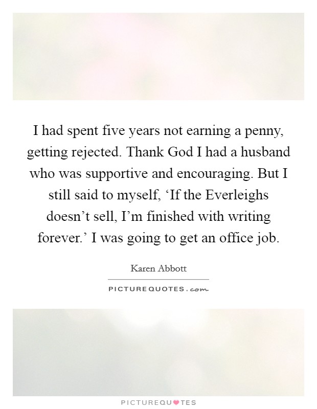 I had spent five years not earning a penny, getting rejected. Thank God I had a husband who was supportive and encouraging. But I still said to myself, ‘If the Everleighs doesn't sell, I'm finished with writing forever.' I was going to get an office job. Picture Quote #1