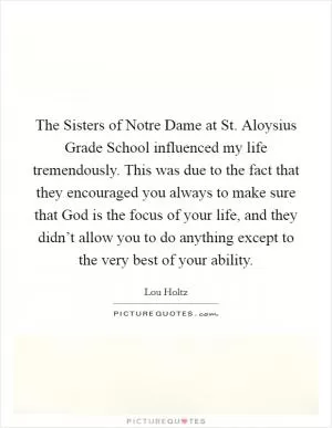 The Sisters of Notre Dame at St. Aloysius Grade School influenced my life tremendously. This was due to the fact that they encouraged you always to make sure that God is the focus of your life, and they didn’t allow you to do anything except to the very best of your ability Picture Quote #1