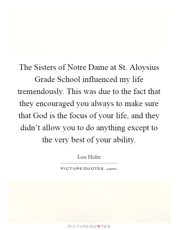 The Sisters of Notre Dame at St. Aloysius Grade School influenced my life tremendously. This was due to the fact that they encouraged you always to make sure that God is the focus of your life, and they didn't allow you to do anything except to the very best of your ability. Picture Quote #1