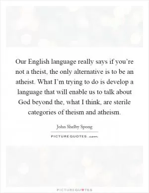 Our English language really says if you’re not a theist, the only alternative is to be an atheist. What I’m trying to do is develop a language that will enable us to talk about God beyond the, what I think, are sterile categories of theism and atheism Picture Quote #1