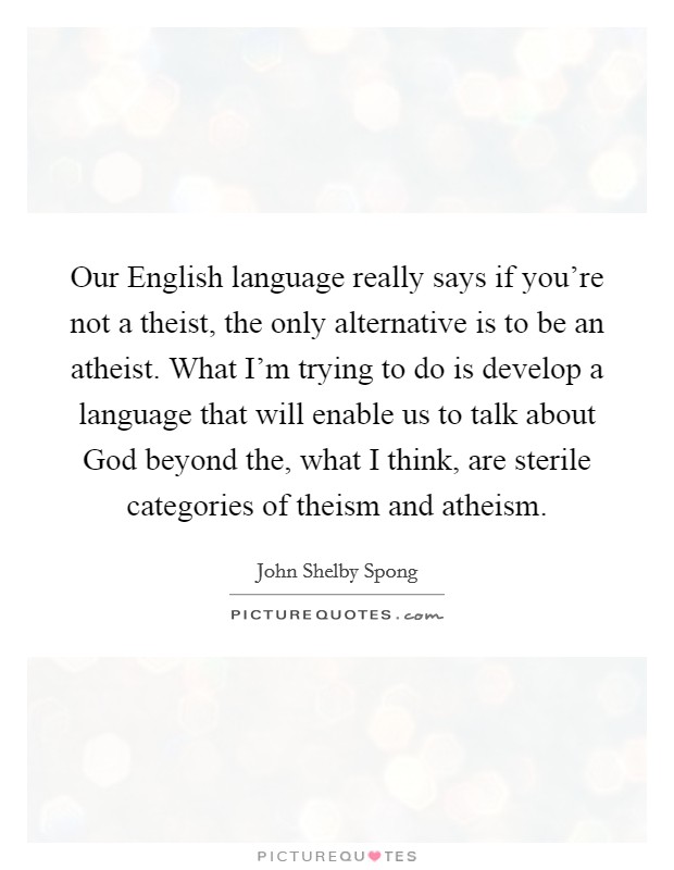 Our English language really says if you're not a theist, the only alternative is to be an atheist. What I'm trying to do is develop a language that will enable us to talk about God beyond the, what I think, are sterile categories of theism and atheism. Picture Quote #1