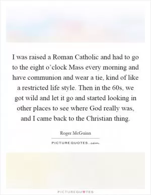 I was raised a Roman Catholic and had to go to the eight o’clock Mass every morning and have communion and wear a tie, kind of like a restricted life style. Then in the  60s, we got wild and let it go and started looking in other places to see where God really was, and I came back to the Christian thing Picture Quote #1