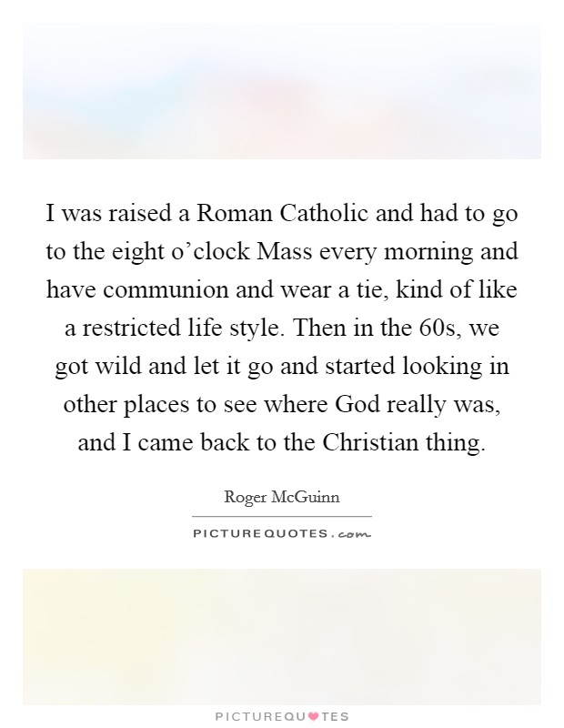 I was raised a Roman Catholic and had to go to the eight o'clock Mass every morning and have communion and wear a tie, kind of like a restricted life style. Then in the  60s, we got wild and let it go and started looking in other places to see where God really was, and I came back to the Christian thing. Picture Quote #1