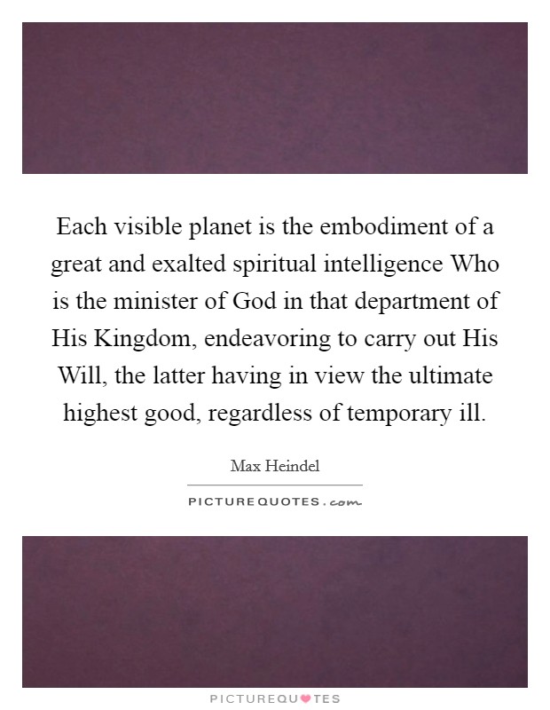 Each visible planet is the embodiment of a great and exalted spiritual intelligence Who is the minister of God in that department of His Kingdom, endeavoring to carry out His Will, the latter having in view the ultimate highest good, regardless of temporary ill. Picture Quote #1
