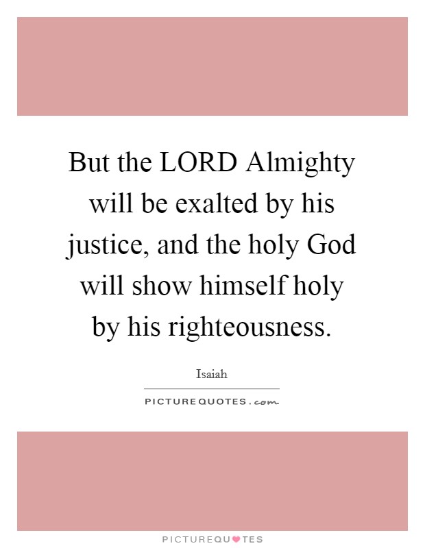 But the LORD Almighty will be exalted by his justice, and the holy God will show himself holy by his righteousness. Picture Quote #1