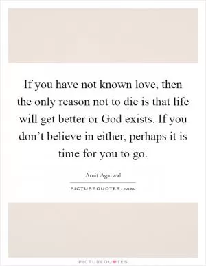 If you have not known love, then the only reason not to die is that life will get better or God exists. If you don’t believe in either, perhaps it is time for you to go Picture Quote #1