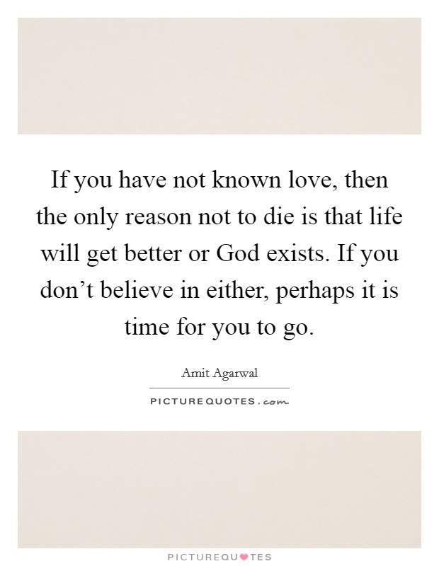 If you have not known love, then the only reason not to die is that life will get better or God exists. If you don't believe in either, perhaps it is time for you to go. Picture Quote #1