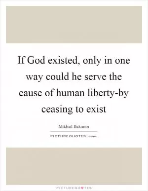 If God existed, only in one way could he serve the cause of human liberty-by ceasing to exist Picture Quote #1