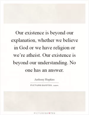 Our existence is beyond our explanation, whether we believe in God or we have religion or we’re atheist. Our existence is beyond our understanding. No one has an answer Picture Quote #1