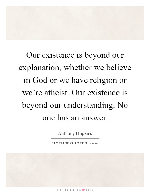 Our existence is beyond our explanation, whether we believe in God or we have religion or we're atheist. Our existence is beyond our understanding. No one has an answer. Picture Quote #1