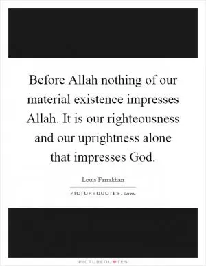 Before Allah nothing of our material existence impresses Allah. It is our righteousness and our uprightness alone that impresses God Picture Quote #1