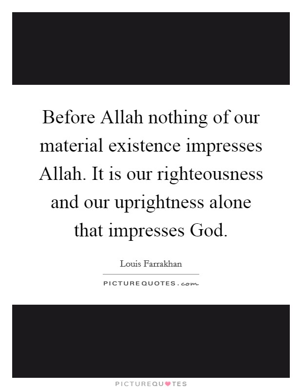 Before Allah nothing of our material existence impresses Allah. It is our righteousness and our uprightness alone that impresses God. Picture Quote #1
