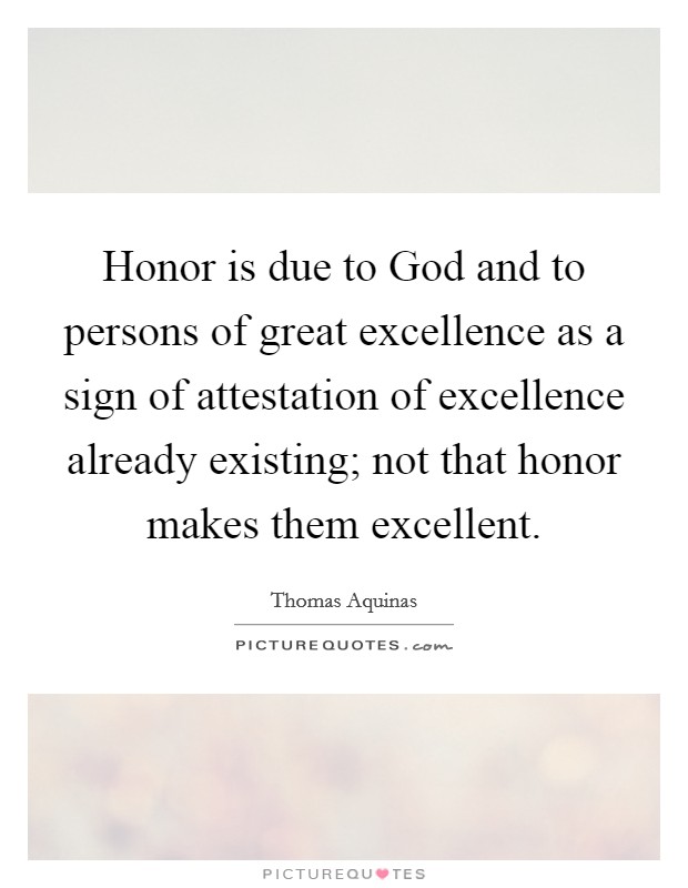 Honor is due to God and to persons of great excellence as a sign of attestation of excellence already existing; not that honor makes them excellent. Picture Quote #1