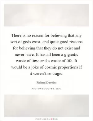 There is no reason for believing that any sort of gods exist, and quite good reasons for believing that they do not exist and never have. It has all been a gigantic waste of time and a waste of life. It would be a joke of cosmic proportions if it weren’t so tragic Picture Quote #1